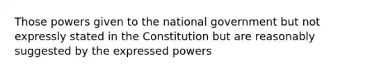 Those powers given to the national government but not expressly stated in the Constitution but are reasonably suggested by the expressed powers