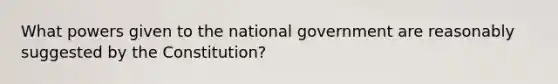 What powers given to the national government are reasonably suggested by the Constitution?