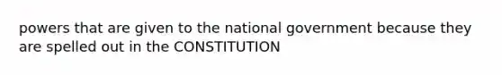 powers that are given to the national government because they are spelled out in the CONSTITUTION