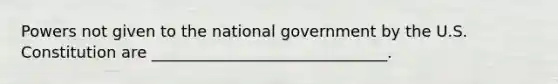 Powers not given to the national government by the U.S. Constitution are ______________________________.