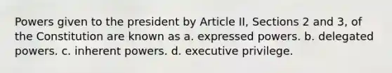 Powers given to the president by Article II, Sections 2 and 3, of the Constitution are known as a. expressed powers. b. delegated powers. c. inherent powers. d. executive privilege.