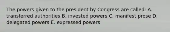 The powers given to the president by Congress are called: A. transferred authorities B. invested powers C. manifest prose D. delegated powers E. expressed powers