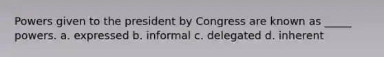 Powers given to the president by Congress are known as _____ powers. a. expressed b. informal c. delegated d. inherent