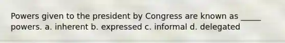 Powers given to the president by Congress are known as _____ powers. a. inherent b. expressed c. informal d. delegated