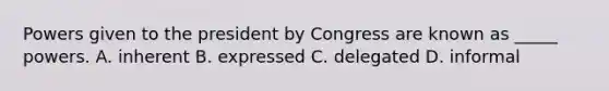 Powers given to the president by Congress are known as _____ powers. A. inherent B. expressed C. delegated D. informal