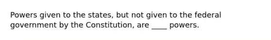 Powers given to the states, but not given to the federal government by the Constitution, are ____ powers.