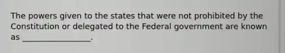 The powers given to the states that were not prohibited by the Constitution or delegated to the Federal government are known as _________________.