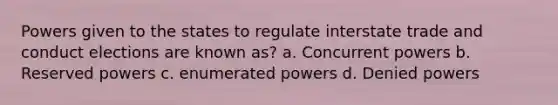 Powers given to the states to regulate interstate trade and conduct elections are known as? a. Concurrent powers b. Reserved powers c. enumerated powers d. Denied powers