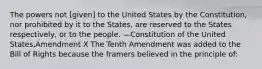 The powers not [given] to the United States by the Constitution, nor prohibited by it to the States, are reserved to the States respectively, or to the people. —Constitution of the United States,Amendment X The Tenth Amendment was added to the Bill of Rights because the framers believed in the principle of: