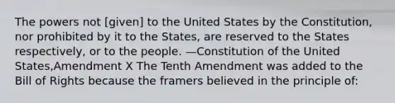 The powers not [given] to the United States by the Constitution, nor prohibited by it to the States, are reserved to the States respectively, or to the people. —Constitution of the United States,Amendment X The Tenth Amendment was added to the Bill of Rights because the framers believed in the principle of: