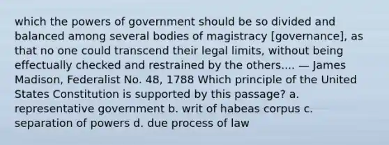 which the powers of government should be so divided and balanced among several bodies of magistracy [governance], as that no one could transcend their legal limits, without being effectually checked and restrained by the others.... — James Madison, Federalist No. 48, 1788 Which principle of the United States Constitution is supported by this passage? a. representative government b. writ of habeas corpus c. separation of powers d. due process of law