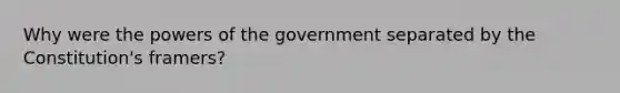 Why were the powers of the government separated by the Constitution's framers?