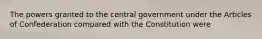 The powers granted to the central government under the Articles of Confederation compared with the Constitution were