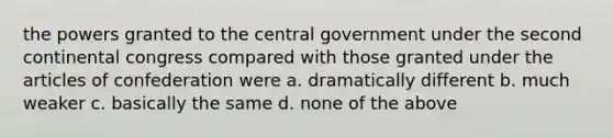 the powers granted to the central government under the second continental congress compared with those granted under the articles of confederation were a. dramatically different b. much weaker c. basically the same d. none of the above