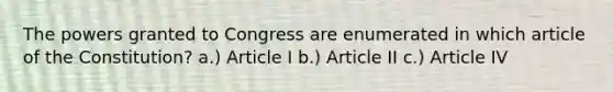 The powers granted to Congress are enumerated in which article of the Constitution? a.) Article I b.) Article II c.) Article IV