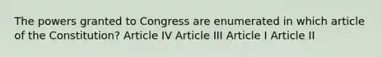 The powers granted to Congress are enumerated in which article of the Constitution? Article IV Article III Article I Article II