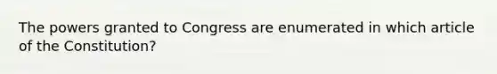 The powers granted to Congress are enumerated in which article of the Constitution?