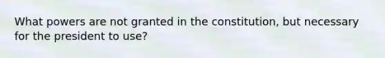 What powers are not granted in the constitution, but necessary for the president to use?