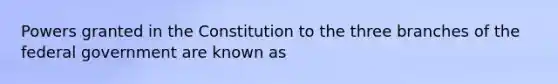 Powers granted in the Constitution to the three branches of the federal government are known as