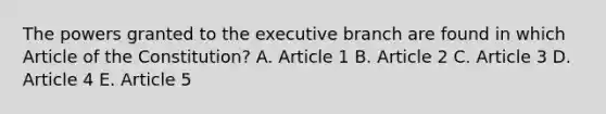 The powers granted to <a href='https://www.questionai.com/knowledge/kBllUhZHhd-the-executive-branch' class='anchor-knowledge'>the executive branch</a> are found in which Article of the Constitution? A. Article 1 B. Article 2 C. Article 3 D. Article 4 E. Article 5