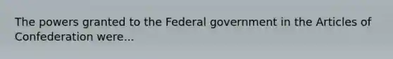 The powers granted to the Federal government in the Articles of Confederation were...