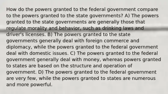 How do the powers granted to the federal government compare to the powers granted to the state governments? A) The powers granted to the state governments are generally those that regulate morality and behavior, such as drinking laws and driver's licenses. B) The powers granted to the state governments generally deal with foreign commerce and diplomacy, while the powers granted to the federal government deal with domestic issues. C) The powers granted to the federal government generally deal with money, whereas powers granted to states are based on the structure and operation of government. D) The powers granted to the federal government are very few, while the powers granted to states are numerous and more powerful.