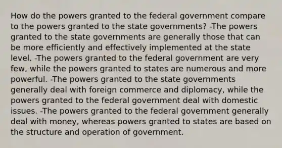 How do the powers granted to the federal government compare to the powers granted to the state governments? -The powers granted to the state governments are generally those that can be more efficiently and effectively implemented at the state level. -The powers granted to the federal government are very few, while the powers granted to states are numerous and more powerful. -The powers granted to the state governments generally deal with foreign commerce and diplomacy, while the powers granted to the federal government deal with domestic issues. -The powers granted to the federal government generally deal with money, whereas powers granted to states are based on the structure and operation of government.