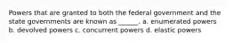 Powers that are granted to both the federal government and the state governments are known as ______. a. enumerated powers b. devolved powers c. concurrent powers d. elastic powers