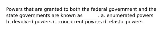 Powers that are granted to both the federal government and the state governments are known as ______. a. enumerated powers b. devolved powers c. concurrent powers d. elastic powers