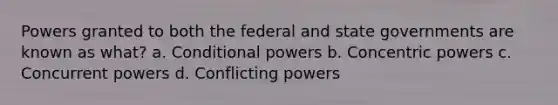 Powers granted to both the federal and state governments are known as what? a. Conditional powers b. Concentric powers c. Concurrent powers d. Conflicting powers