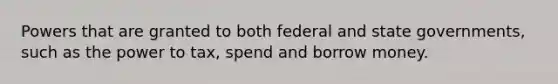 Powers that are granted to both federal and state governments, such as the power to tax, spend and borrow money.