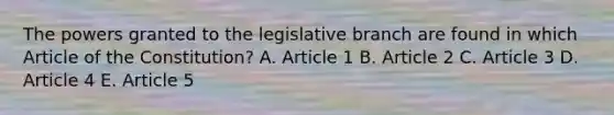 The powers granted to the legislative branch are found in which Article of the Constitution? A. Article 1 B. Article 2 C. Article 3 D. Article 4 E. Article 5