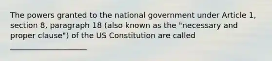 The powers granted to the national government under Article 1, section 8, paragraph 18 (also known as the "necessary and proper clause") of the US Constitution are called ____________________