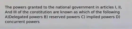 The powers granted to the national government in articles I, II, And III of the constitution are known as which of the following A)Delegated powers B) reserved powers C) implied powers D) concurrent powers