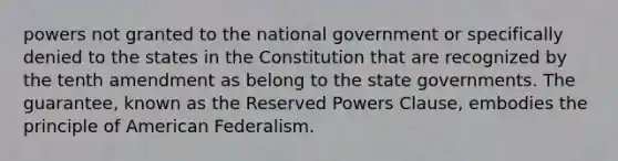 powers not granted to the national government or specifically denied to the states in the Constitution that are recognized by the tenth amendment as belong to the state governments. The guarantee, known as the Reserved Powers Clause, embodies the principle of American Federalism.