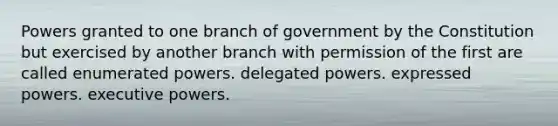 Powers granted to one branch of government by the Constitution but exercised by another branch with permission of the first are called enumerated powers. delegated powers. expressed powers. executive powers.