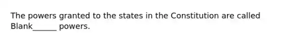 The powers granted to the states in the Constitution are called Blank______ powers.