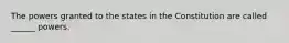 The powers granted to the states in the Constitution are called ______ powers.