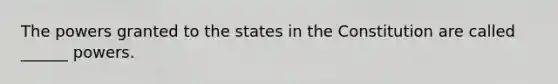 The powers granted to the states in the Constitution are called ______ powers.