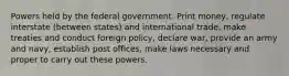 Powers held by the federal government. Print money, regulate interstate (between states) and international trade, make treaties and conduct foreign policy, declare war, provide an army and navy, establish post offices, make laws necessary and proper to carry out these powers.