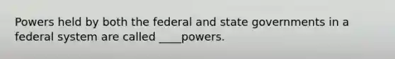 Powers held by both the federal and state governments in a federal system are called ____powers.