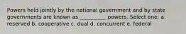 Powers held jointly by the national government and by state governments are known as __________ powers. Select one: a. reserved b. cooperative c. dual d. concurrent e. federal