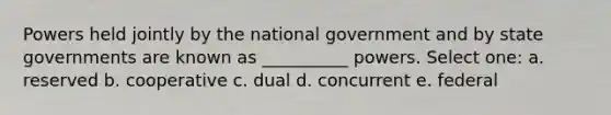 Powers held jointly by the national government and by state governments are known as __________ powers. Select one: a. reserved b. cooperative c. dual d. concurrent e. federal