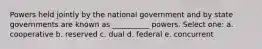 Powers held jointly by the national government and by state governments are known as __________ powers. Select one: a. cooperative b. reserved c. dual d. federal e. concurrent