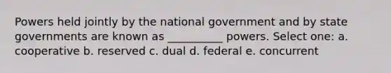 Powers held jointly by the national government and by state governments are known as __________ powers. Select one: a. cooperative b. reserved c. dual d. federal e. concurrent