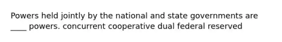 Powers held jointly by the national and state governments are ____ powers. concurrent cooperative dual federal reserved