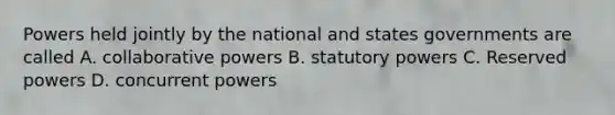 Powers held jointly by the national and states governments are called A. collaborative powers B. statutory powers C. Reserved powers D. concurrent powers