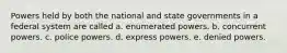 ​Powers held by both the national and state governments in a federal system are called a. ​enumerated powers. b. ​concurrent powers. c. ​police powers. d. ​express powers. e. ​denied powers.