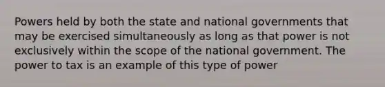 Powers held by both the state and national governments that may be exercised simultaneously as long as that power is not exclusively within the scope of the national government. The power to tax is an example of this type of power