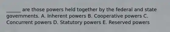 ______ are those powers held together by the federal and state governments. A. Inherent powers B. Cooperative powers C. Concurrent powers D. Statutory powers E. Reserved powers